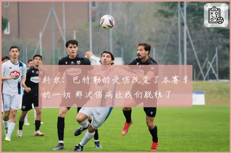 科尔：巴特勒的受伤改变了本赛季的一切 那次伤病让我们脱轨了