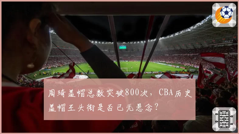 周琦盖帽总数突破800次,CBA历史盖帽王头衔是否已无悬念?