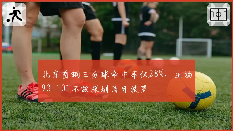北京首钢三分球命中率仅28%，主场93-101不敌深圳马可波罗