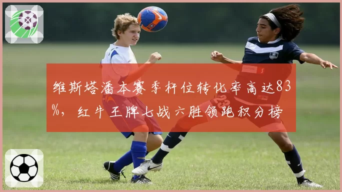 维斯塔潘本赛季杆位转化率高达83%，红牛王牌七战六胜领跑积分榜
