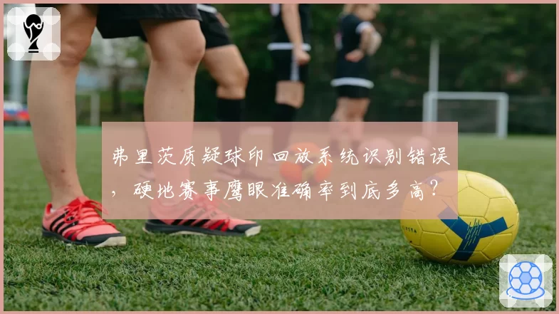 弗里茨质疑球印回放系统识别错误，硬地赛事鹰眼准确率到底多高？
