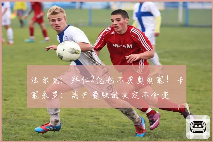 法尔克：拜仁2亿也不卖奥利塞！卡塞米罗：离开曼联的决定不会变
