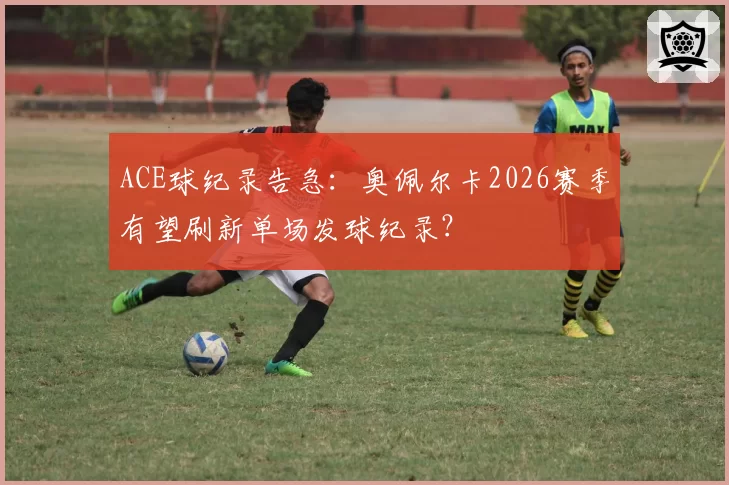 ACE球纪录告急：奥佩尔卡2026赛季有望刷新单场发球纪录？