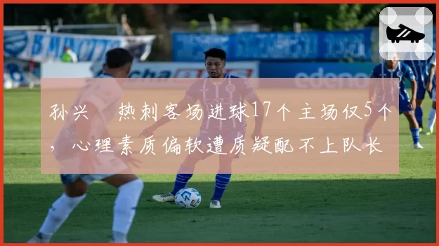孙兴慜热刺客场进球17个主场仅5个，心理素质偏软遭质疑配不上队长袖标