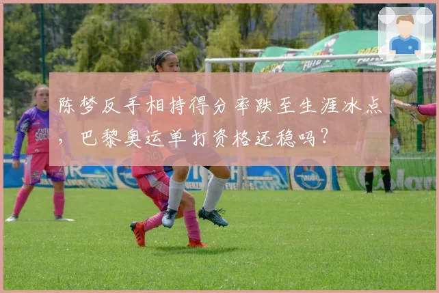 陈梦反手相持得分率跌至生涯冰点，巴黎奥运单打资格还稳吗？