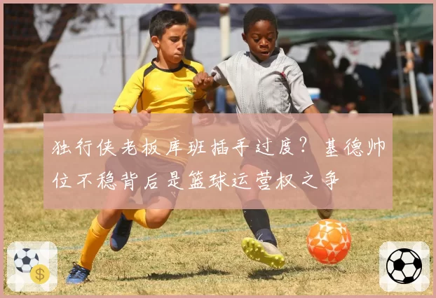 独行侠老板库班插手过度？基德帅位不稳背后是篮球运营权之争
