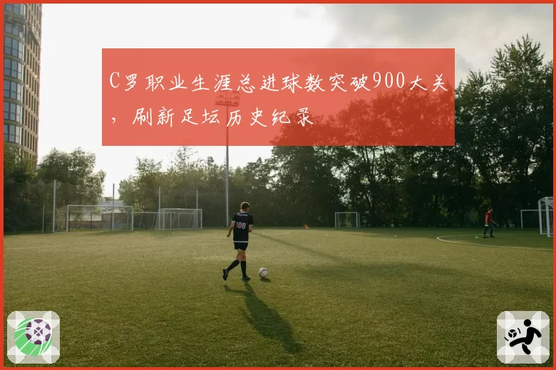 C罗职业生涯总进球数突破900大关，刷新足坛历史纪录