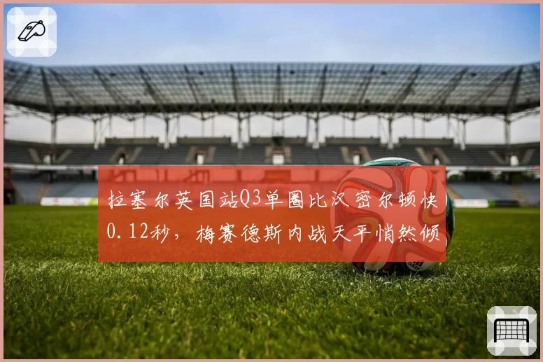 拉塞尔英国站Q3单圈比汉密尔顿快0.12秒，梅赛德斯内战天平悄然倾斜