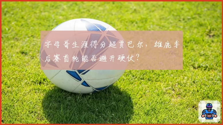 字母哥生涯得分超贾巴尔,雄鹿季后赛首轮能否避开硬仗?