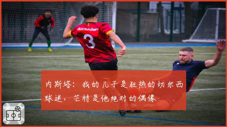 内斯塔：我的儿子是狂热的切尔西球迷，芒特是他绝对的偶像