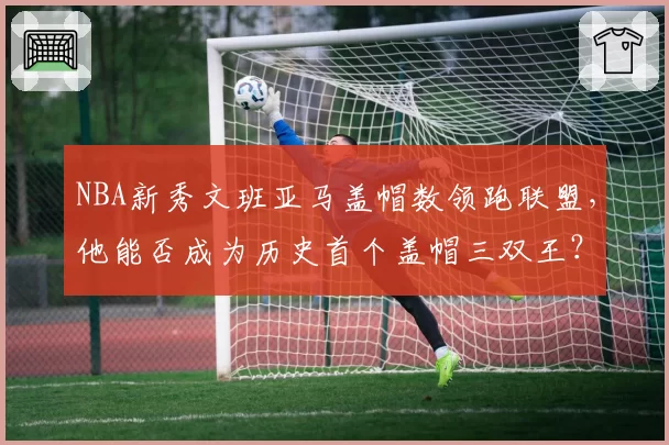 NBA新秀文班亚马盖帽数领跑联盟，他能否成为历史首个盖帽三双王？