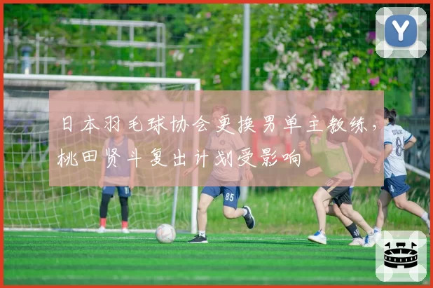 日本羽毛球协会更换男单主教练，桃田贤斗复出计划受影响