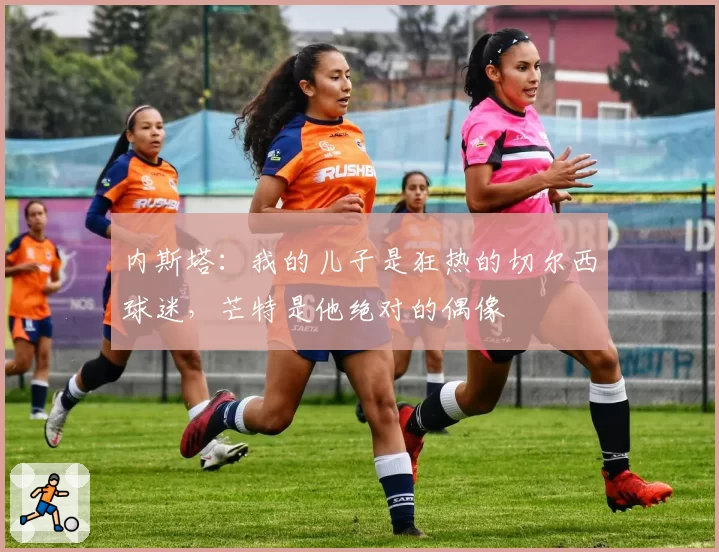 内斯塔：我的儿子是狂热的切尔西球迷，芒特是他绝对的偶像