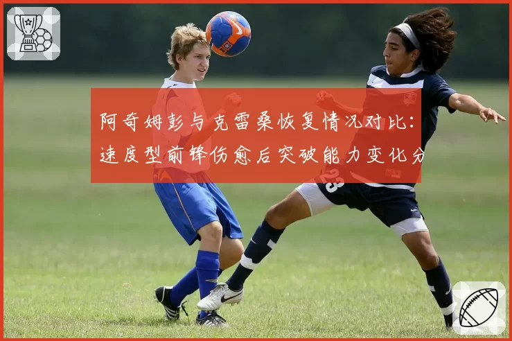 阿奇姆彭与克雷桑恢复情况对比：速度型前锋伤愈后突破能力变化分析