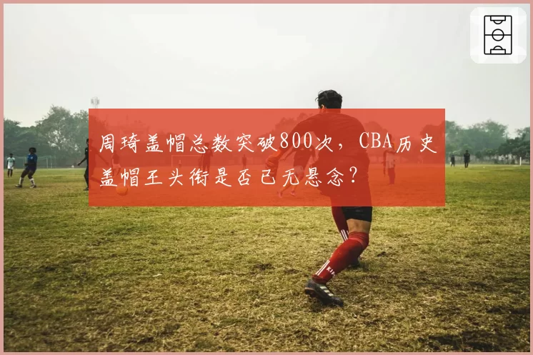 周琦盖帽总数突破800次，CBA历史盖帽王头衔是否已无悬念？