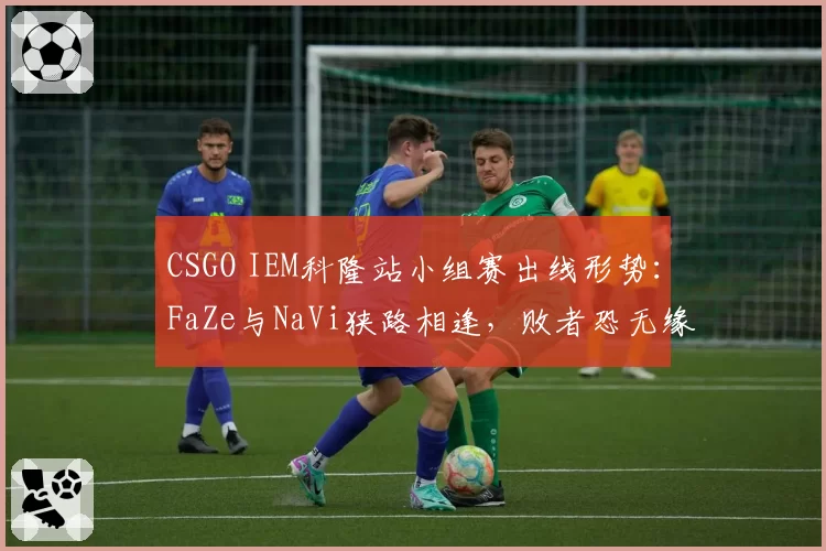 CSGO IEM科隆站小组赛出线形势:FaZe与NaVi狭路相逢,败者恐无缘淘汰赛