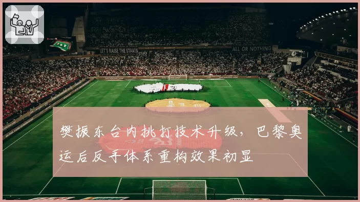 樊振东台内挑打技术升级,巴黎奥运后反手体系重构效果初显