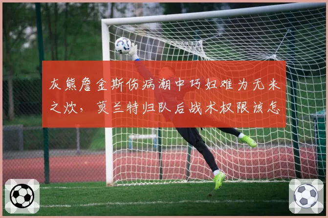 灰熊詹金斯伤病潮中巧妇难为无米之炊，莫兰特归队后战术权限该怎样分配？