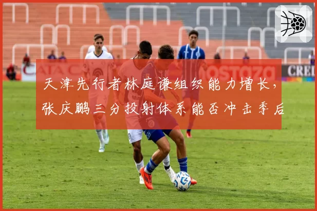 天津先行者林庭谦组织能力增长，张庆鹏三分投射体系能否冲击季后赛？