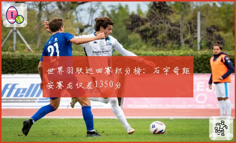 世界羽联巡回赛积分榜:石宇奇距安赛龙仅差1350分