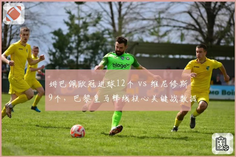 姆巴佩欧冠进球12个 vs 维尼修斯9个，巴黎皇马锋线核心关键战数据对比