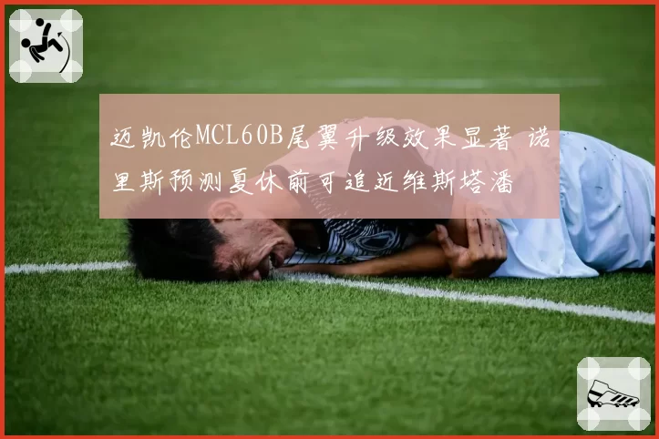 迈凯伦MCL60B尾翼升级效果显著 诺里斯预测夏休前可追近维斯塔潘