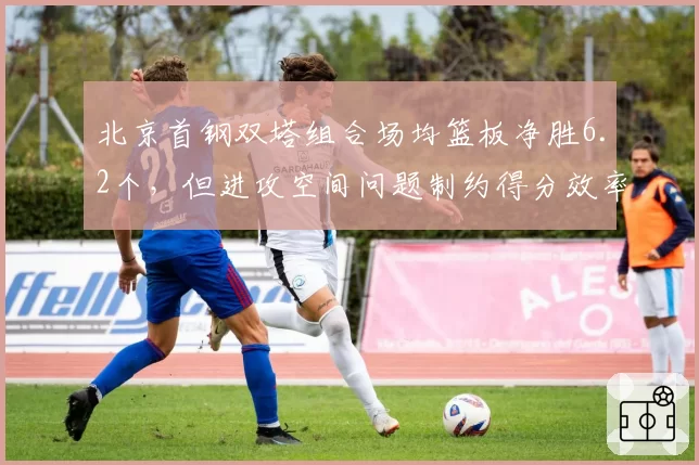 北京首钢双塔组合场均篮板净胜6.2个,但进攻空间问题制约得分效率