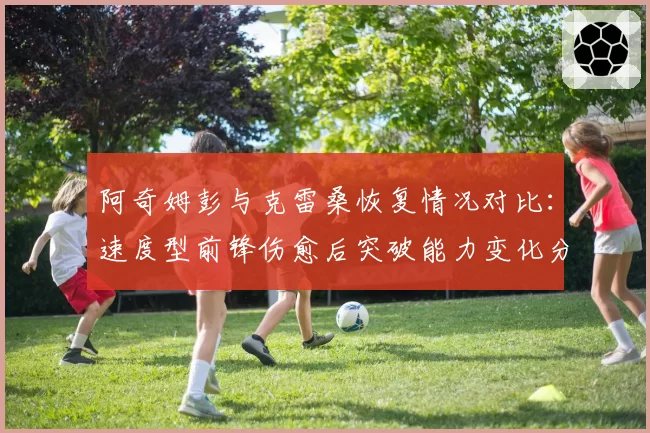 阿奇姆彭与克雷桑恢复情况对比:速度型前锋伤愈后突破能力变化分析
