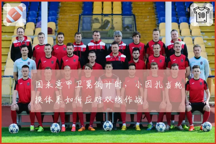 国米意甲卫冕倒计时,小因扎吉轮换体系如何应对双线作战
