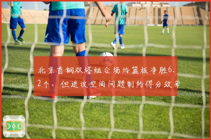 北京首钢双塔组合场均篮板净胜6.2个，但进攻空间问题制约得分效率