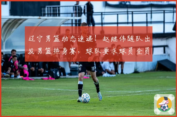 辽宁男篮动态速递！赵继伟随队出发男篮热身赛，球队要求球员全员回归，已收到多份外援报告