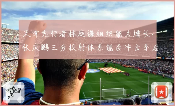 天津先行者林庭谦组织能力增长，张庆鹏三分投射体系能否冲击季后赛？
