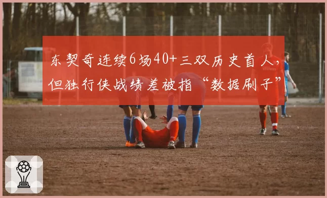 东契奇连续6场40+三双历史首人,但独行侠战绩差被指“数据刷子”