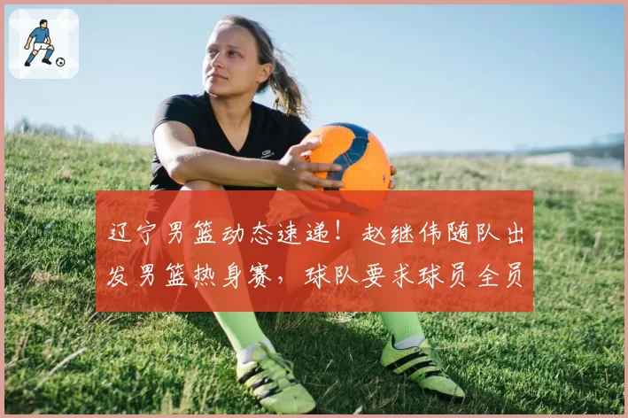 辽宁男篮动态速递！赵继伟随队出发男篮热身赛，球队要求球员全员回归，已收到多份外援报告