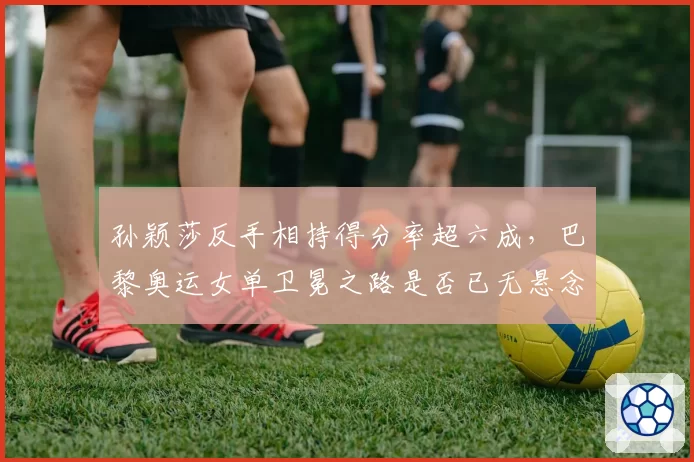 孙颖莎反手相持得分率超六成，巴黎奥运女单卫冕之路是否已无悬念？