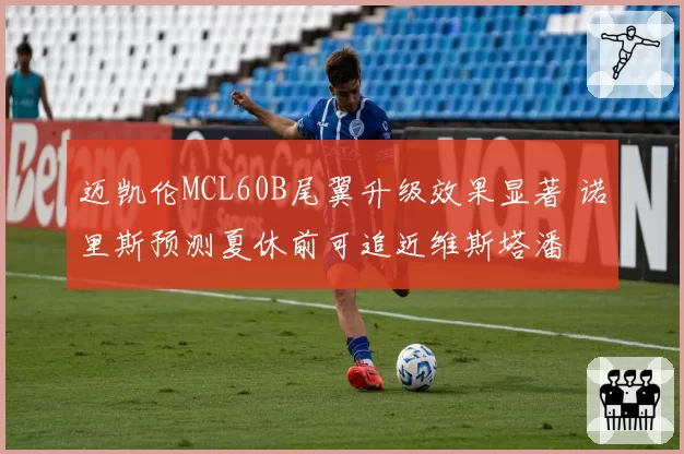 迈凯伦MCL60B尾翼升级效果显著 诺里斯预测夏休前可追近维斯塔潘