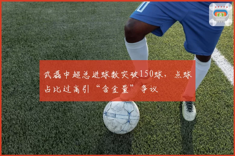 武磊中超总进球数突破150球，点球占比过高引“含金量”争议