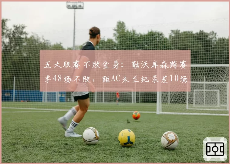 五大联赛不败金身：勒沃库森跨赛季48场不败，距AC米兰纪录差10场__br_