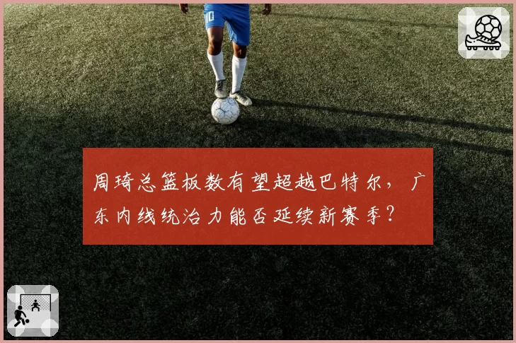 周琦总篮板数有望超越巴特尔，广东内线统治力能否延续新赛季？