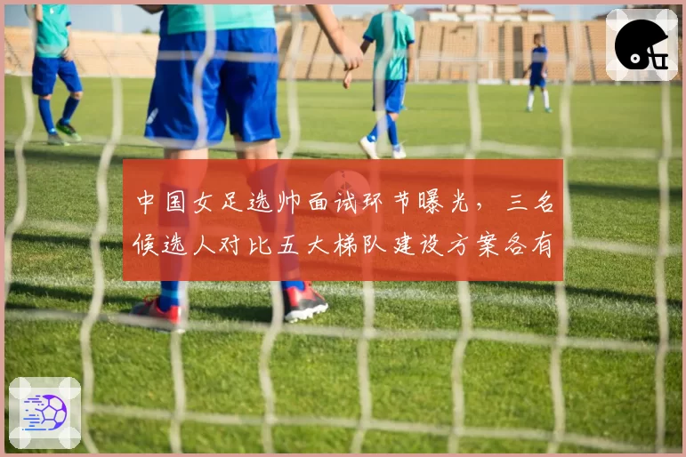 中国女足选帅面试环节曝光，三名候选人对比五大梯队建设方案各有侧重