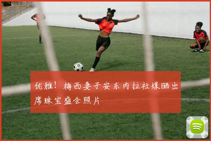 优雅！梅西妻子安东内拉社媒晒出席珠宝盛会照片