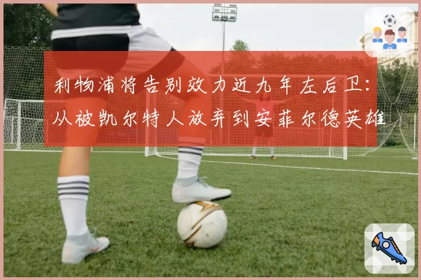 利物浦将告别效力近九年左后卫：从被凯尔特人放弃到安菲尔德英雄
