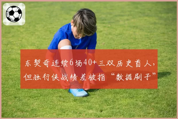 东契奇连续6场40+三双历史首人，但独行侠战绩差被指“数据刷子”