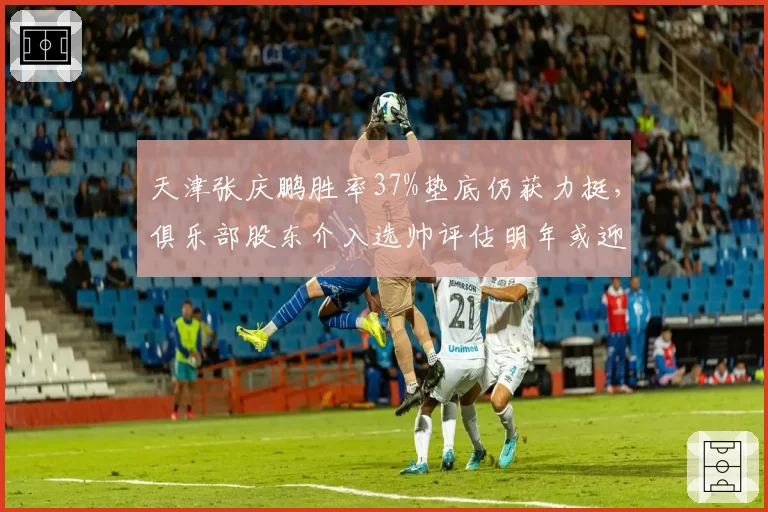 天津张庆鹏胜率37%垫底仍获力挺，俱乐部股东介入选帅评估明年或迎洋帅