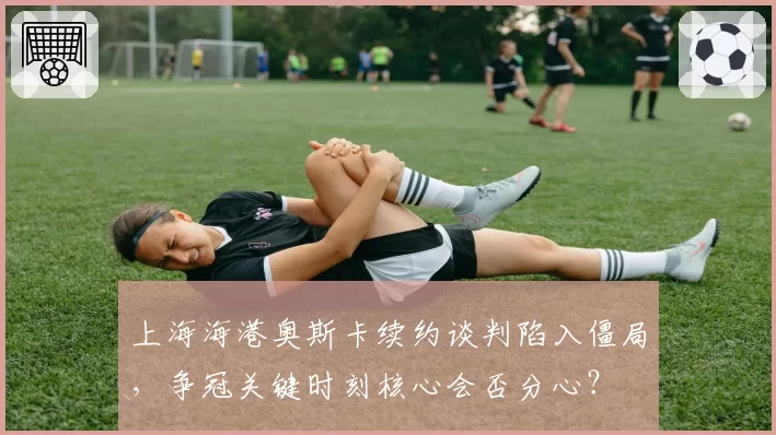 上海海港奥斯卡续约谈判陷入僵局，争冠关键时刻核心会否分心？