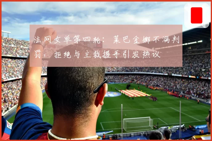 法网女单第四轮：莱巴金娜不满判罚，拒绝与主裁握手引发热议