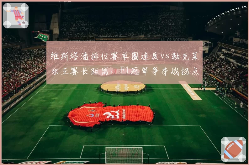 维斯塔潘排位赛单圈速度vs勒克莱尔正赛长距离，F1冠军争夺战拐点来临