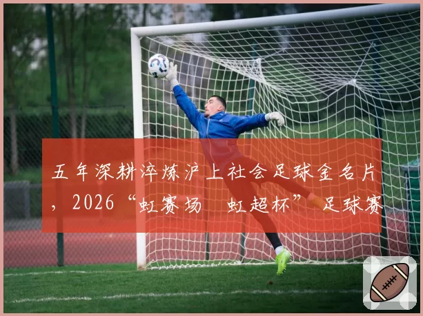 五年深耕淬炼沪上社会足球金名片，2026“虹赛场・虹超杯” 足球赛鸣金