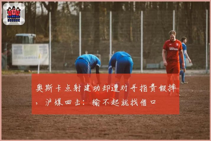 奥斯卡点射建功却遭对手指责假摔，沪媒回击：输不起就找借口