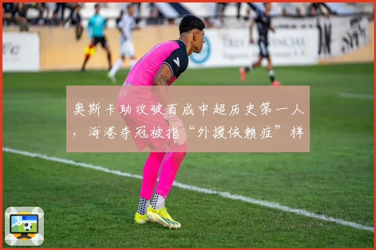 奥斯卡助攻破百成中超历史第一人，海港夺冠被指“外援依赖症”样本